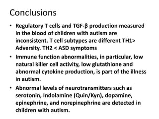Conclusions
• Regulatory T cells and TGF-β production measured
in the blood of children with autism are
inconsistent. T cell subtypes are different TH1>
Adversity. TH2 < ASD symptoms
• Immune function abnormalities, in particular, low
natural killer cell activity, low glutathione and
abnormal cytokine production, is part of the illness
in autism.
• Abnormal levels of neurotransmitters such as
serotonin, Indolamine (Quin/Kyn), dopamine,
epinephrine, and norepinephrine are detected in
children with autism.
 