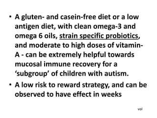 • A gluten- and casein-free diet or a low
antigen diet, with clean omega-3 and
omega 6 oils, strain specific probiotics,
and moderate to high doses of vitamin-
A - can be extremely helpful towards
mucosal immune recovery for a
‘subgroup’ of children with autism.
• A low risk to reward strategy, and can be
observed to have effect in weeks
vol
 