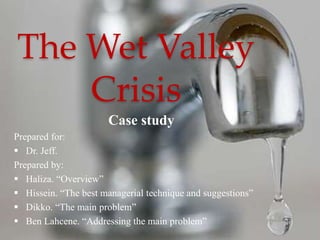 The Wet Valley 
Crisis 
Case study 
Prepared for: 
 Dr. Jeff. 
Prepared by: 
 Haliza. “Overview” 
 Hissein. “The best managerial technique and suggestions” 
 Dikko. “The main problem” 
 Ben Lahcene. “Addressing the main problem” 
 