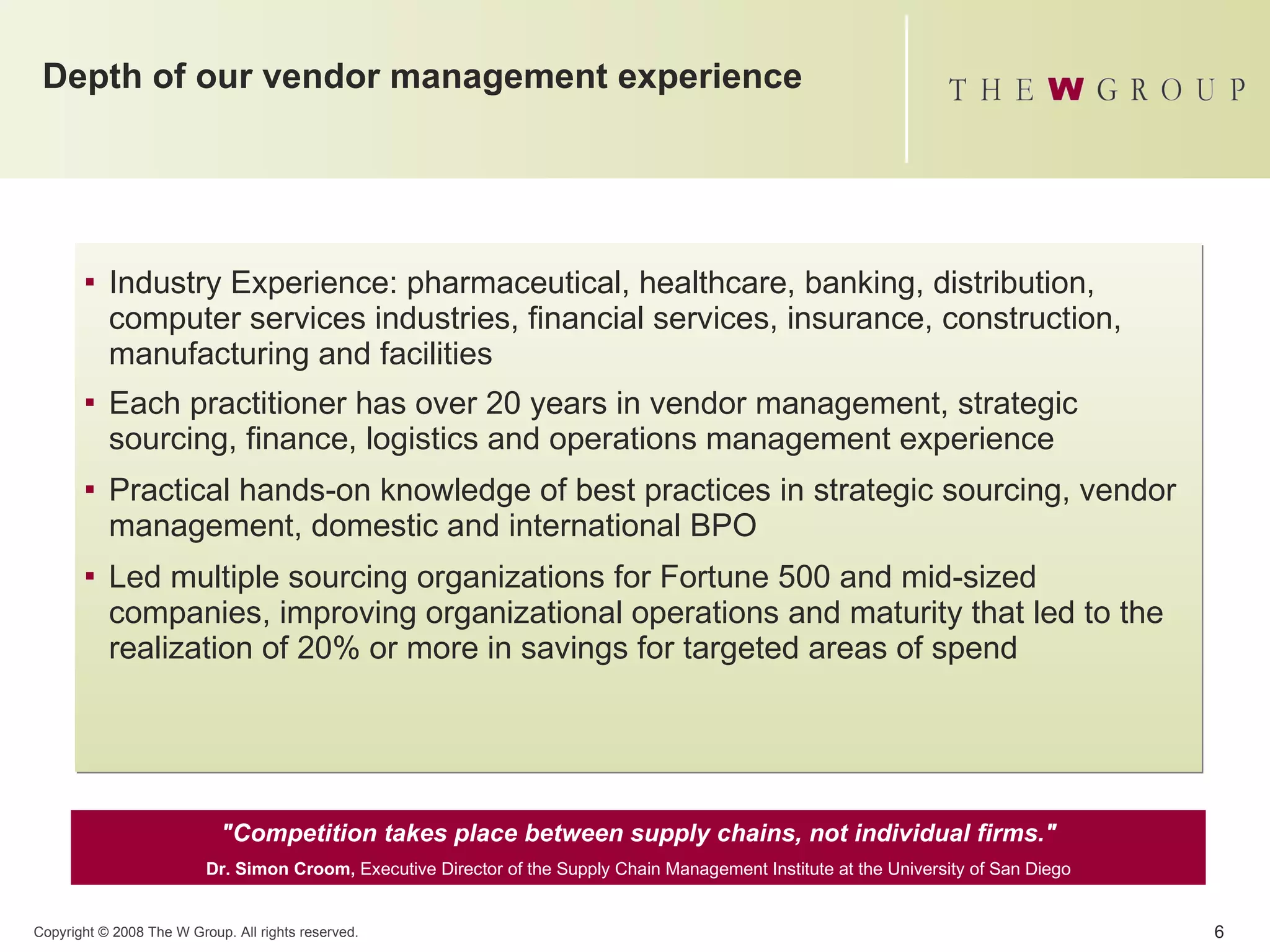 Depth of our vendor management experience Industry Experience: pharmaceutical, healthcare, banking, distribution, computer services industries, financial services, insurance, construction, manufacturing and facilities  Each practitioner has over 20 years in vendor management, strategic sourcing, finance, logistics and operations management experience  Practical hands-on knowledge of best practices in strategic sourcing, vendor management, domestic and international BPO Led multiple sourcing organizations for Fortune 500 and mid-sized companies, improving organizational operations and maturity that led to the realization of 20% or more in savings for targeted areas of spend  "Competition takes place between supply chains, not individual firms." Dr. Simon Croom,  Executive Director of the Supply Chain Management Institute at the University of San Diego 