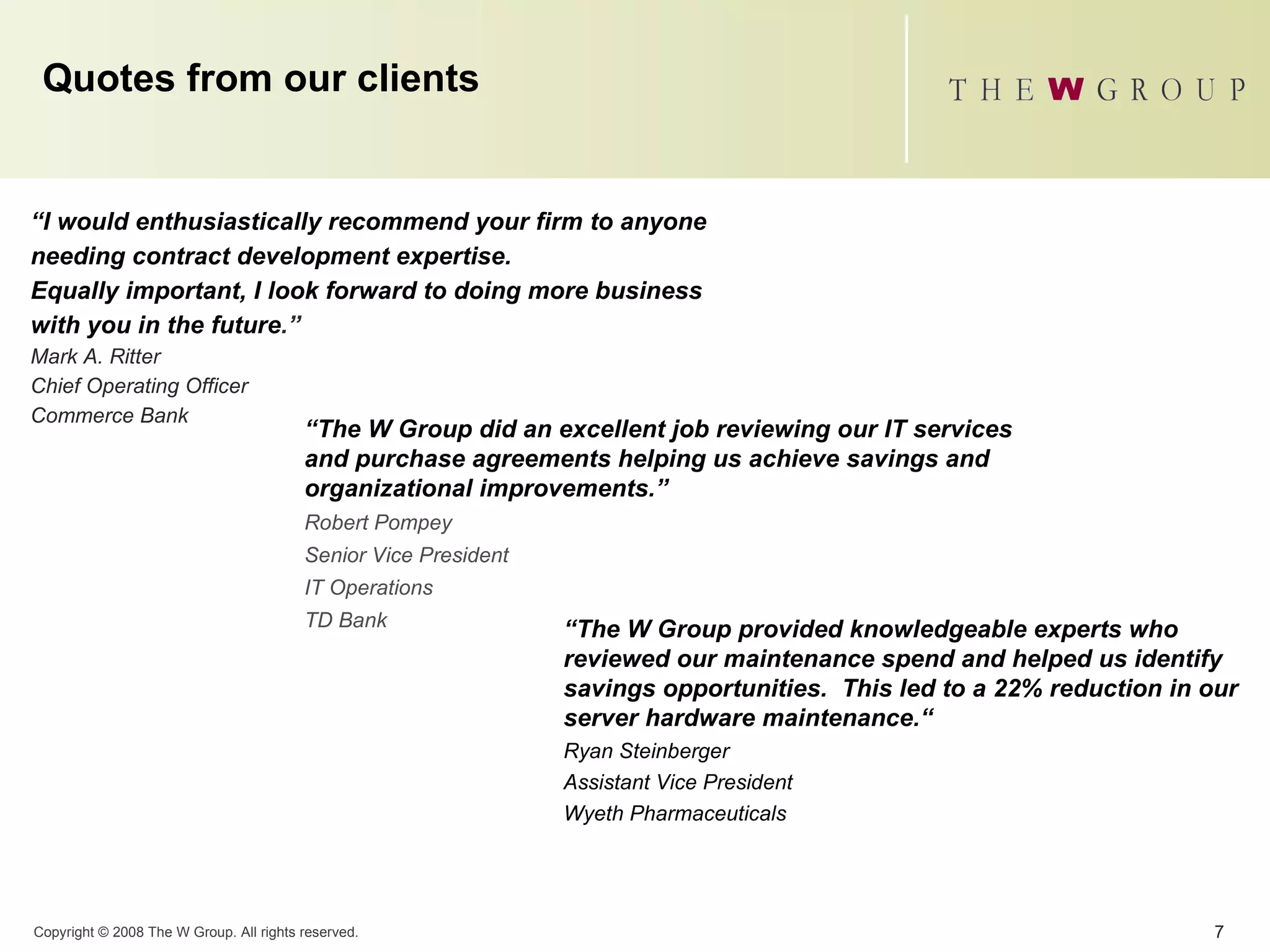 Quotes from our clients “ I would enthusiastically recommend your firm to anyone needing contract development expertise.  Equally important, I look forward to doing more business with you in the future .” Mark A. Ritter Chief Operating Officer Commerce Bank “ The W Group did an excellent job reviewing our IT services and purchase agreements helping us achieve savings and organizational improvements.”  Robert Pompey Senior Vice President IT Operations TD Bank “ The W Group provided knowledgeable experts who reviewed our maintenance spend and helped us identify savings opportunities.  This led to a 22% reduction in our server hardware maintenance.“ Ryan Steinberger Assistant Vice President  Wyeth Pharmaceuticals   