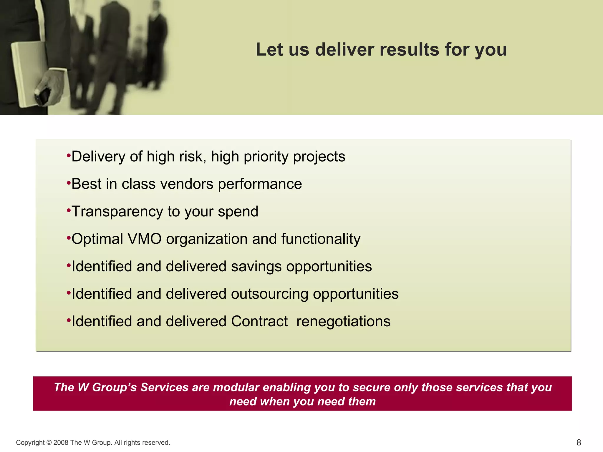 Let us deliver results for you Delivery of high risk, high priority projects Best in class vendors performance  Transparency to your spend Optimal VMO organization and functionality Identified and delivered savings opportunities  Identified and delivered outsourcing opportunities Identified and delivered Contract  renegotiations The W Group’s Services are modular enabling you to secure only those services that you need when you need them 