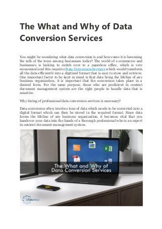 The What and Why of Data
Conversion Services
You might be wondering what data conversion is and how come it is becoming
the talk of the town among businesses today? The world of e-commerce and
businesses is looking to switch over to a paperless office, which is very
economical and this requires Data Conversion Services which would transform
all the data efficiently into a digitized format that is easy to store and retrieve.
One important factor to be kept in mind is that data being the lifeline of any
business organization, it is important that the conversion takes place in a
desired form. For the same purpose, those who are proficient in content
document management system are the right people to handle data that is
sensitive.
Why hiring of professional data conversion services is necessary?
Data conversion often involves tons of data which needs to be converted into a
digital format which can then be stored in the required format. Since data
forms the lifeline of any business organization, it becomes vital that you
handover your data into the hands of a thorough professional who is an expert
in content document management system.
 