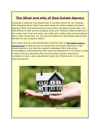 The What and why of Real Estate Agency
Investing in property has always been a lucrative option for all. However,
with changing times, there have been instances where people have been
duped of their hard earned money due to false promises or deals. But, it is
also difficult to look up for a property all by you. Finding a dream property is
not a day’s job. If you are lucky, you might get it within days and sometimes
even a year seems less. So, you have to depend on real estate agency Navi
Mumbai for your property search.
This article aims at understanding the working style of real estate agency
Navi Mumbai so that one can be saved from fraudulent agencies. A real
estate agency is one that has a good knowledge of the real estate
terminologies, understanding of the laws and regulations of the state or area
in which they are operating, the documentation process required to
complete or close a deal, government plans for infrastructure in the area
they operate etc.
 