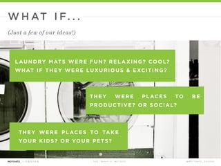 T H E “ W H AT I F ” M E T H O D @ M O T I VAT E _ D E S I G N
L AUNDROMATS WERE FUN? REL A XING? COOL?
WHAT IF THEY WERE LUXURIOUS & EXCITING?
THEY WERE PL ACES TO BE
PRODUCTIVE? OR SOCIAL?
W H AT I F. . .
(Just a few of our ideas!)
 