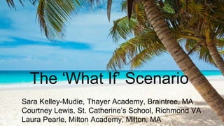 The ‘What If’ Scenario
Sara Kelley-Mudie, Thayer Academy, Braintree, MA
Courtney Lewis, St. Catherine’s School, Richmond VA
Laura Pearle, Milton Academy, Milton, MA
 