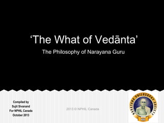 ‘The What of Vedānta’ 
Compiled by 
Sujit Sivanand 
For NPHIL Canada 
October 2013 
The Philosophy of Narayana Guru 
2013 © NPHIL Canada 
 