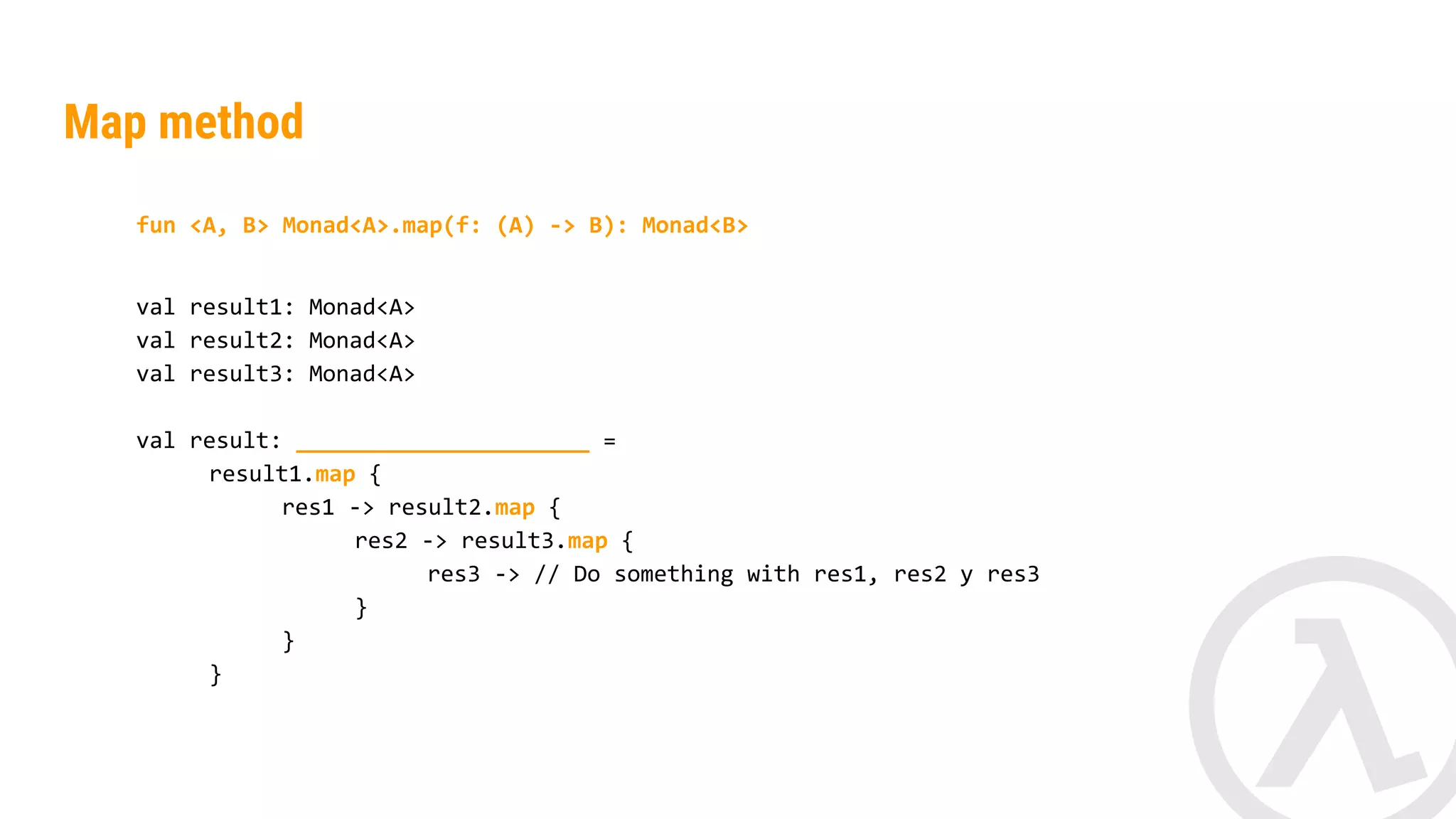 fun <A, B> Monad<A>.map(f: (A) -> B): Monad<B> val result1: Monad<String> val result2: Monad<String> val result: _________________ = result1.map { res1 -> result2.map { res2 -> res1.length() + res2.length() } } Map method 
