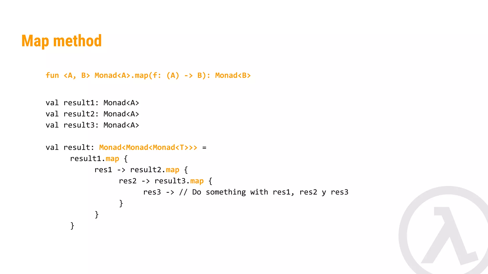 fun <A, B> Monad<A>.map(f: (A) -> B): Monad<B> val result1: Monad<String> val result2: Monad<String> val result: Monad<Monad<Int>> = result1.map { res1 -> result2.map { res2 -> res1.length() + res2.length() } } Map method 