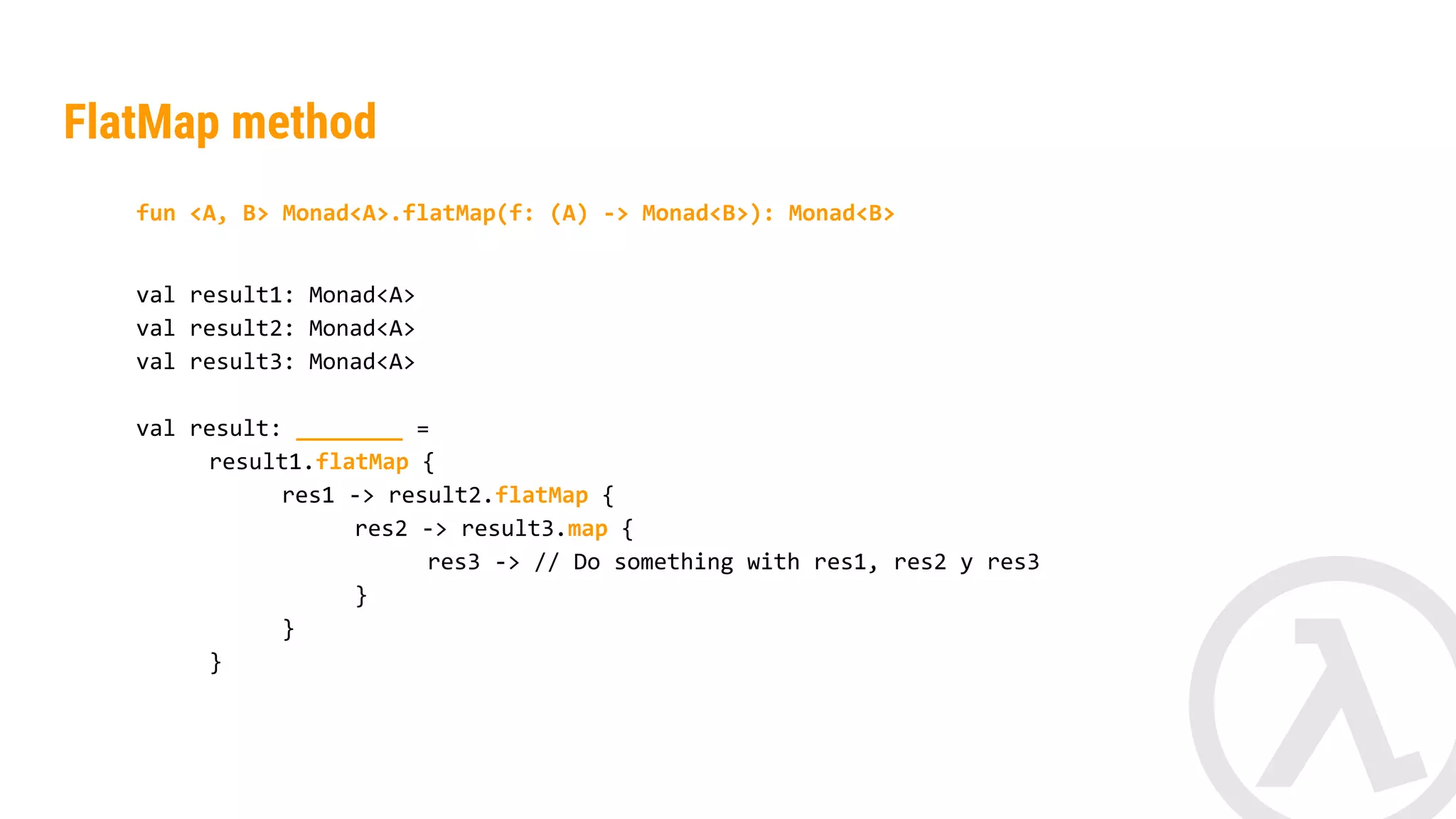 fun <A, B> Monad<A>.flatMap(f: (A) -> Monad<B>): Monad<B> val result1: Monad<String> val result2: Monad<String> val result: __________ = result1.flatMap { res1 -> result2.map { res2 -> res1.length() + res2.length() } } FlatMap method 