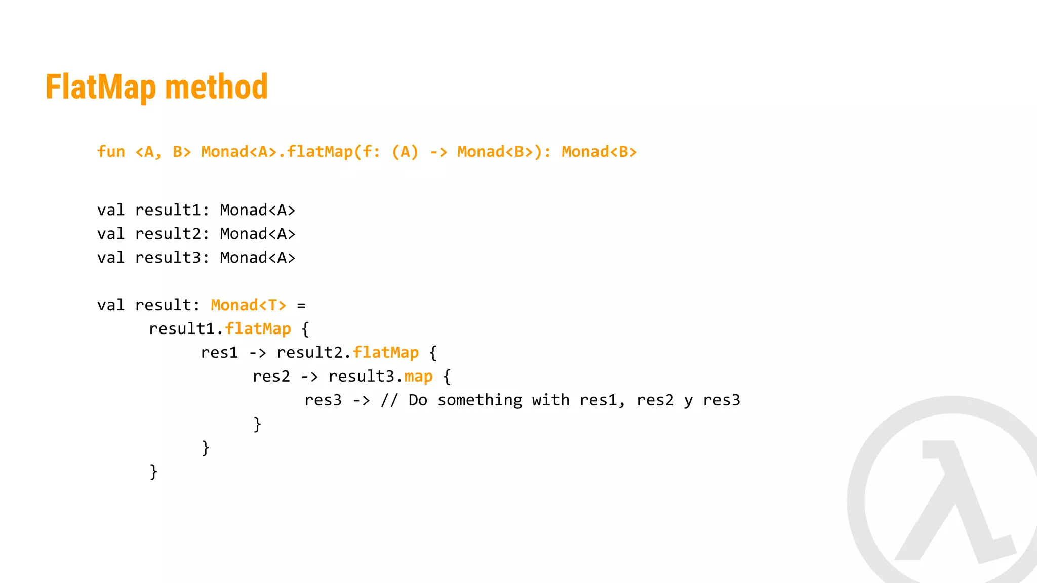 fun <A, B> Monad<A>.flatMap(f: (A) -> Monad<B>): Monad<B> val result1: Monad<String> val result2: Monad<String> val result: Monad<Int> = result1.flatMap { res1 -> result2.map { res2 -> res1.length() + res2.length() } } FlatMap method 