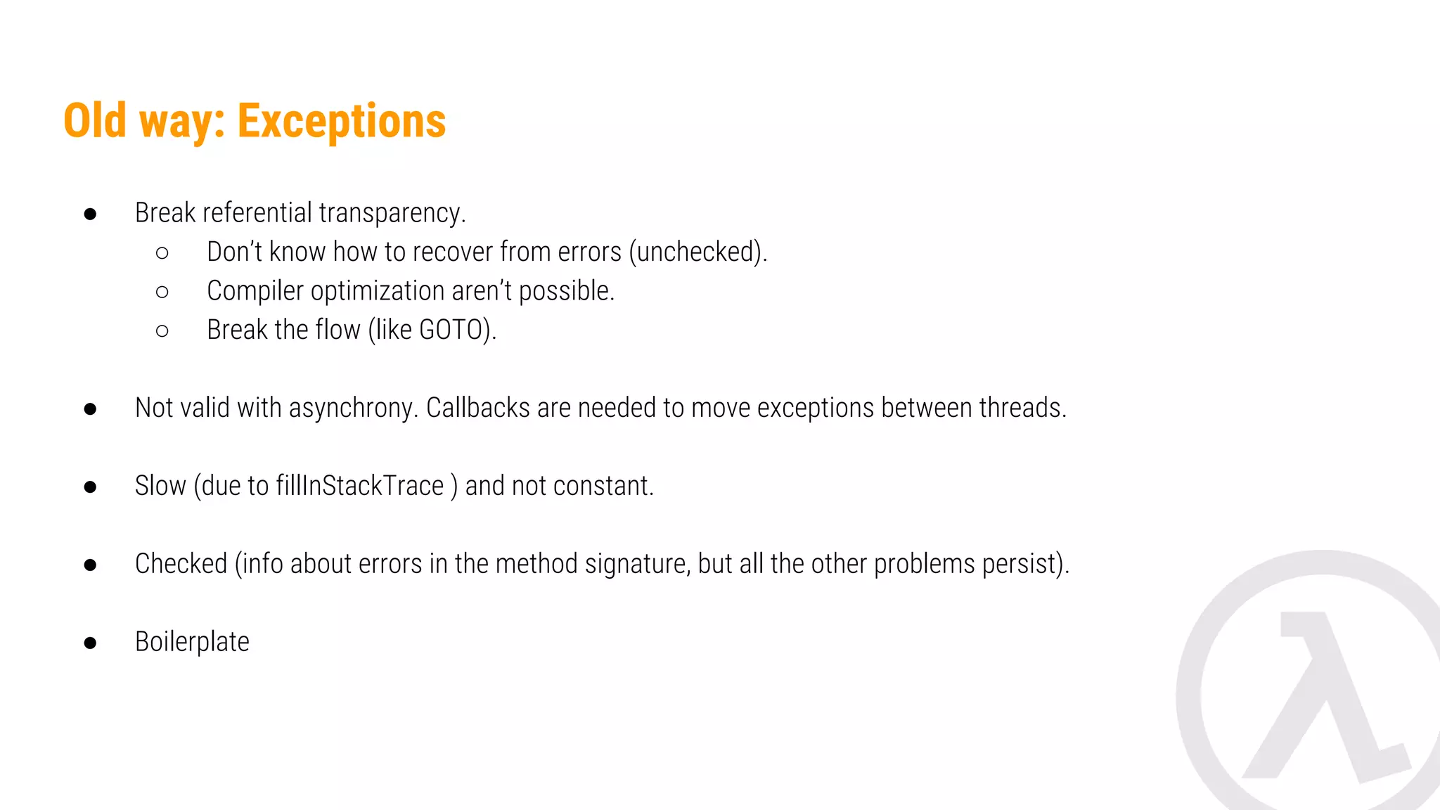 Old way: Exceptions ● Break referential transparency. ○ Don’t know how to recover from errors (unchecked). ○ Compiler optimization aren’t possible. ○ Break the flow (like GOTO). ● Not valid with asynchrony. Callbacks are needed to move exceptions between threads. ● Slow (due to fillInStackTrace ) and not constant. ● Checked (info about errors in the signature, but all the other problems persist). ● Boilerplate in the management. 