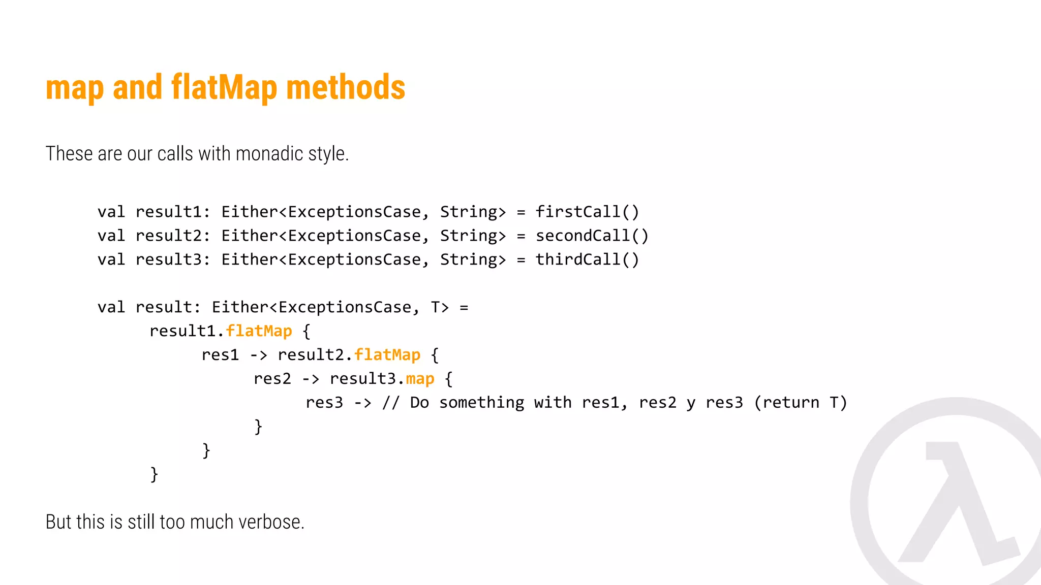 Apply side effects val result = EitherMonad<String>().binding { val res1 = bind { result1 } val res2 = bind { result2 } yields(res1 + res2) } processResult(result) private fun processResult(result: Either<Error, String>): Any? = when (result) { is Either.Left -> result.swap().map { manageErrors(it) } is Either.Right -> result.map { manageResult(it) } } Other alternatives are use methods like ‘fold’, ‘recover’ (for Try) or similar. Each implementation has its own methods and are usually based on ‘fold’. 