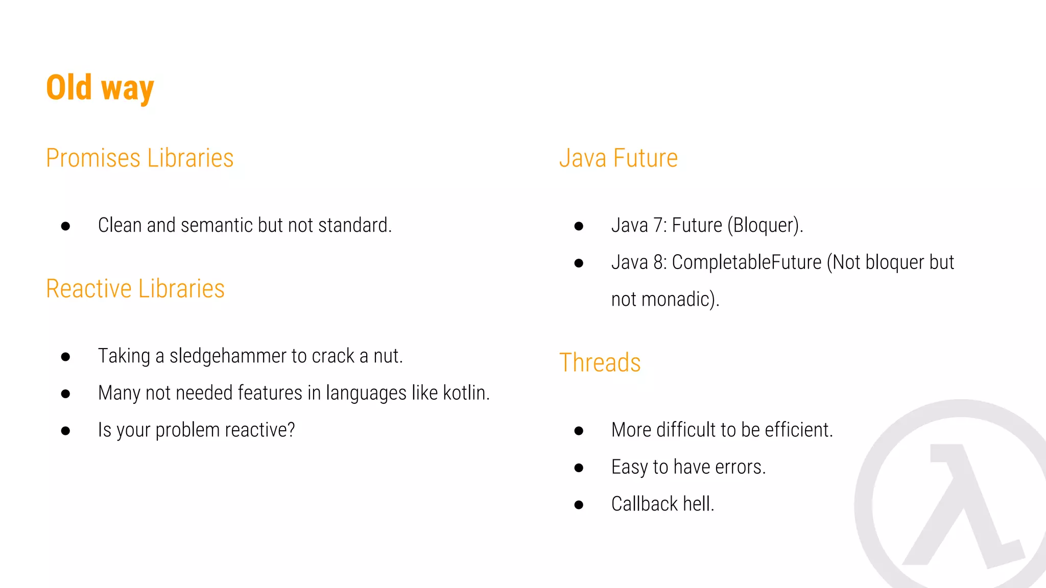 Old way Promises Libraries ● Clean and semantic but not standard. RxJava ● Taking a sledgehammer to crack a nut. ● Many not needed features in languages like kotlin. ● Is your problem reactive? Java Future ● Java 7: Future (Bloquer). ● Java 8: CompletableFuture (Not bloquer but not monadic). Threads ● More difficult to be efficient. ● Easy to have errors. ● Callback hell. 