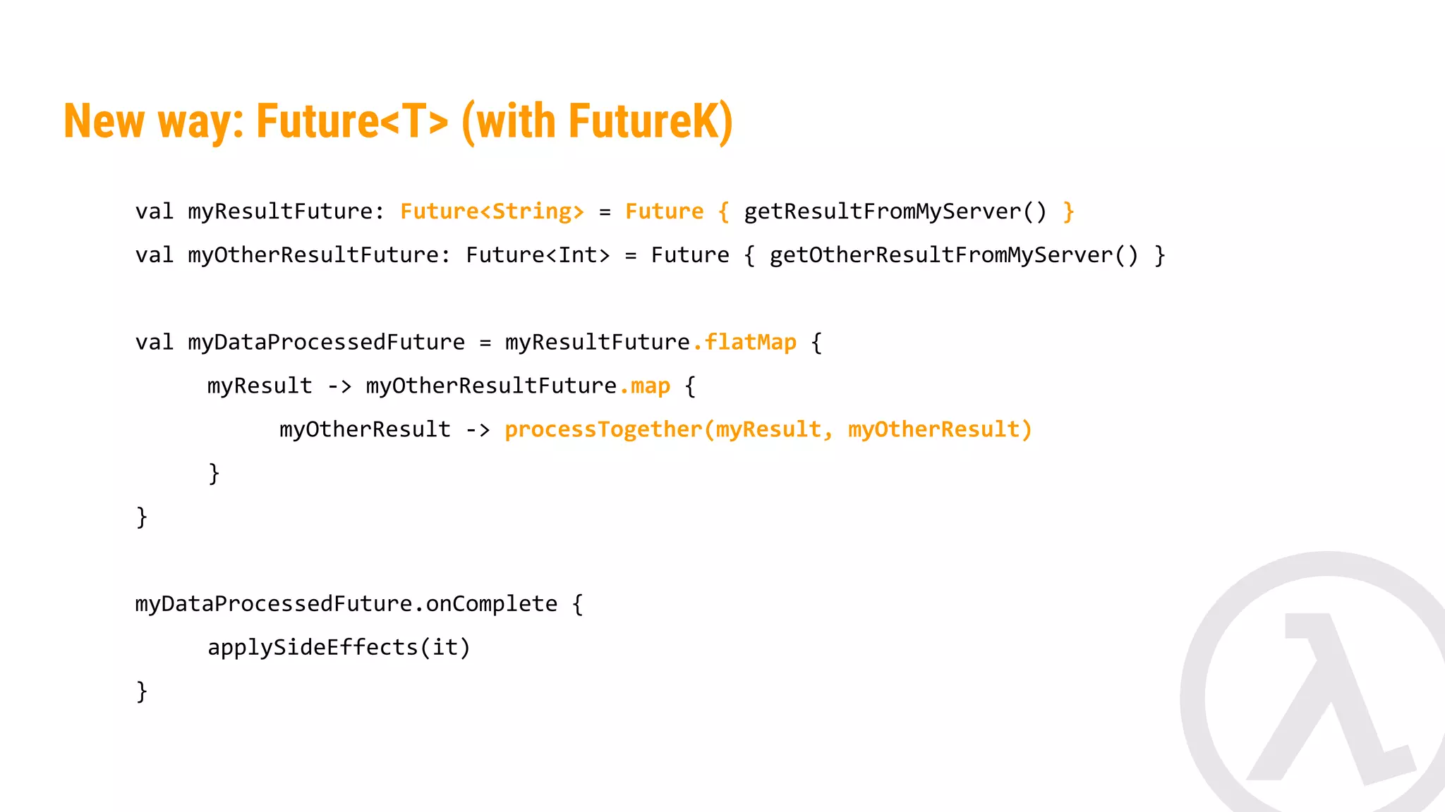 New way: Future<T> (with FutureK) val myResultFuture: Future<String> = Future { getResultFromMyServer() } val myOtherResultFuture: Future<Int> = Future { getOtherFromMyServer() } val myDataProcessedFuture = myResultFuture.flatMap { myResult -> myOtherResultFuture.map { myOtherResult -> processTogether(myResult, myOtherResult) } } myDataProcessedFuture.onComplete { applySideEffects(it) } 