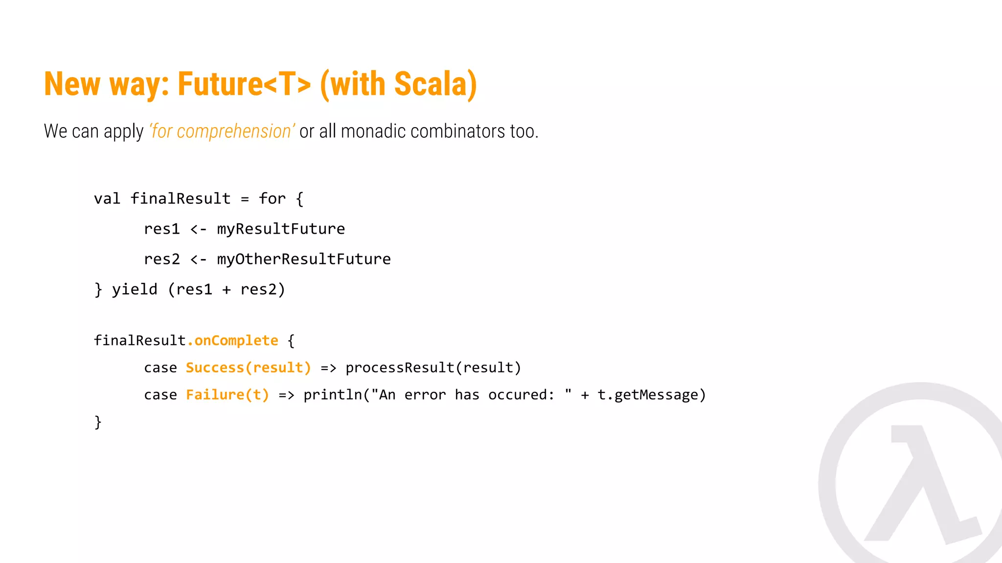 New way: Future<T> (with Scala) We can apply ‘for comprehension’ or all monadic combinators too. val finalResult = for { res1 <- myResultFuture res2 <- myOtherResultFuture } yield (res1 + res2) finalResult.onComplete { case Success(result) => processResult(result) case Failure(t) => println("Error: " + t.getMessage) } 