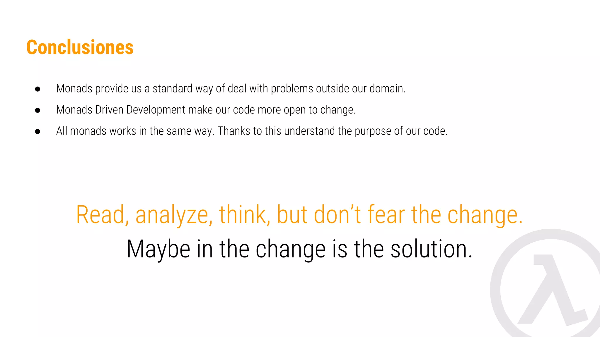 Conclusions ● Monads provide us a standard way of deal with problems outside our domain. ● Monads abstract and solve standard problems. ● Monads Driven Development make our code more open to change. Read, analyze, think, but don’t fear the change. Maybe in the change is the solution. 