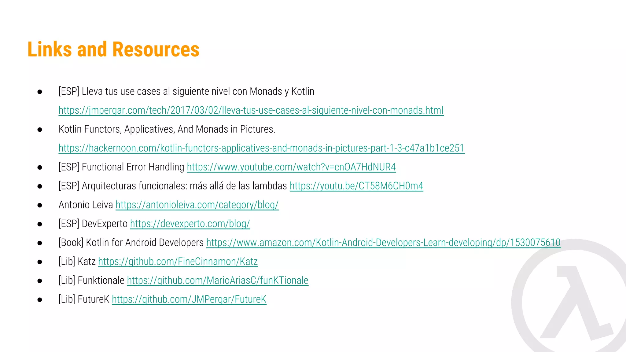 Links and Resources ● [ESP] Lleva tus use cases al siguiente nivel con Monads y Kotlin https://jmpergar.com/tech/2017/03/02/lleva-tus-use-cases-al-siguiente-nivel-con-monads.html ● Kotlin Functors, Applicatives, And Monads in Pictures. https://hackernoon.com/kotlin-functors-applicatives-and-monads-in-pictures-part-1-3-c47a1b1ce25 1 ● [ESP] Functional Error Handling https://www.youtube.com/watch?v=cnOA7HdNUR4 ● [ESP] Arquitecturas funcionales: más allá de las lambdas https://youtu.be/CT58M6CH0m4 ● Antonio Leiva https://antonioleiva.com/category/blog/ ● [ESP] DevExperto https://devexperto.com/blog/ ● [Book] Kotlin for Android Developers https://www.amazon.com/Kotlin-Android-Developers-Learn-developing/dp/1530075610 ● [Lib] Katz https://github.com/FineCinnamon/Katz ● [Lib] Funktionale https://github.com/MarioAriasC/funKTionale ● [Lib] FutureK https://github.com/JMPergar/FutureK 