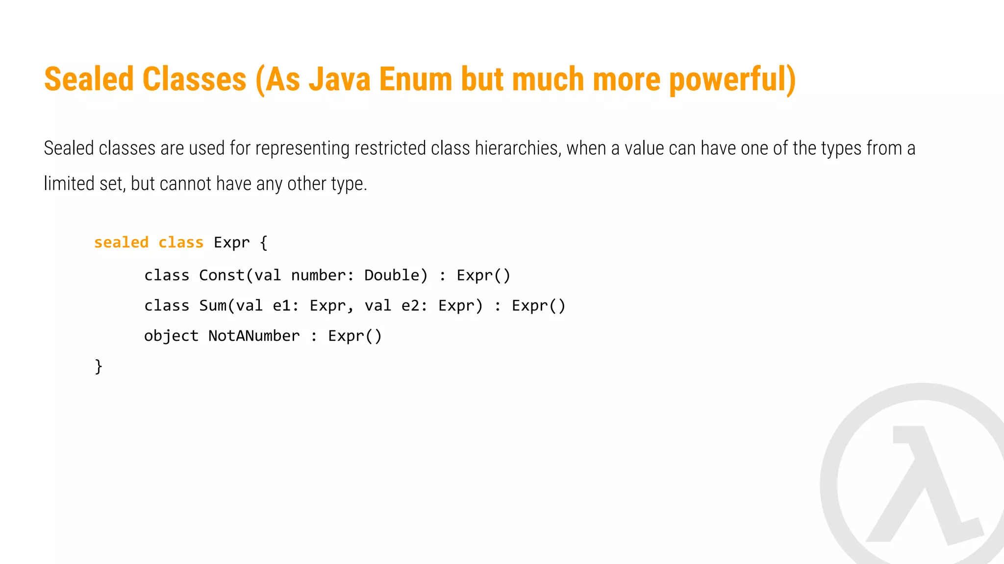 Sealed Classes (As Java Enum but much more powerful) The key benefit of using sealed classes comes into play when you use them in a ‘when expression (as statement)’. fun eval(expr: Expression): Double = when(expr) { is Const -> expr.number is Sum -> eval(expr.e1) + eval(expr.e2) NotANumber -> Double.NaN // the 'else' clause is not required because we've covered all the cases } 