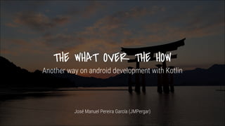 THE WHAT OVER THE HOW
Another way on android development with Kotlin
José Manuel Pereira García (JMPergar)
 