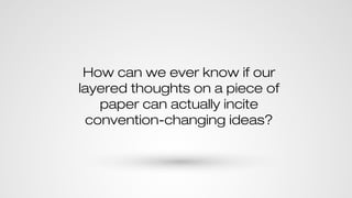How can we ever know if our
layered thoughts on a piece of
paper can actually incite
convention-changing ideas?
 