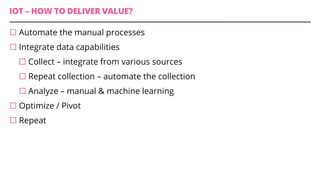 IOT – HOW TO DELIVER VALUE?
¨ Automate the manual processes
¨ Integrate data capabilities
¨ Collect – integrate from various sources
¨ Repeat collection – automate the collection
¨ Analyze – manual & machine learning
¨ Optimize / Pivot
¨ Repeat
 