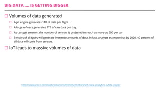 BIG DATA …. IS GETTING BIGGER
¨ Volumes of data generated
¨ A jet engine generates 1TB of data per flight.
¨ A large refinery generates 1TB of raw data per day.
¨ As cars get smarter, the number of sensors is projected to reach as many as 200 per car.
¨ Sensors of all types will generate immense amounts of data. In fact, analysts estimate that by 2020, 40 percent of
all data will come from sensors.
¨ IoT leads to massive volumes of data
http://www.cisco.com/web/solutions/trends/iot/docs/iot-data-analytics-white-paper
 