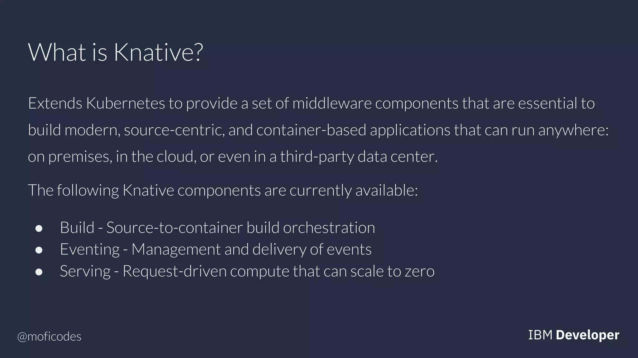 @moficodes
What is Knative?
Extends Kubernetes to provide a set of middleware components that are essential to
build modern, source-centric, and container-based applications that can run anywhere:
on premises, in the cloud, or even in a third-party data center.
The following Knative components are currently available:
● Build - Source-to-container build orchestration
● Eventing - Management and delivery of events
● Serving - Request-driven compute that can scale to zero
 
