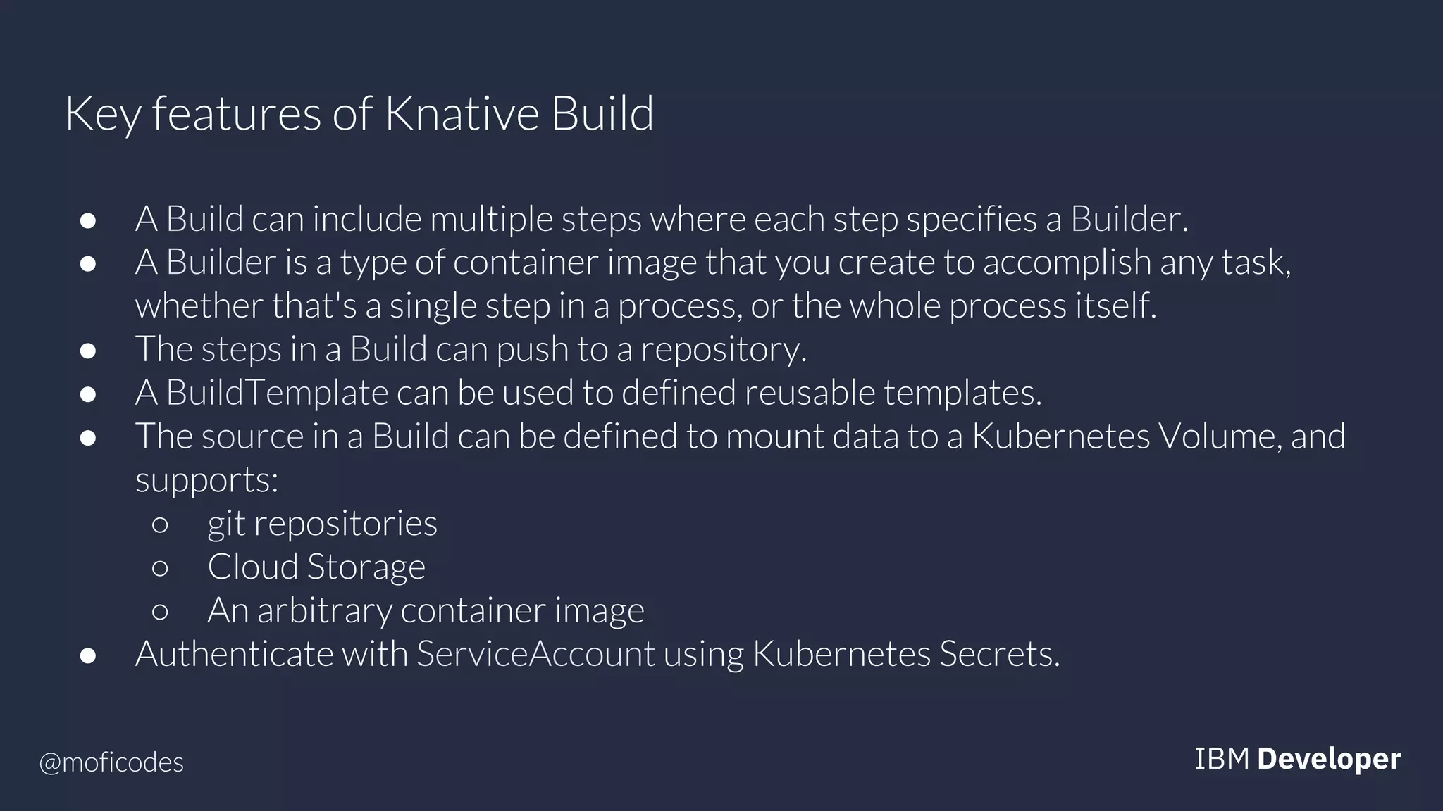 @moficodes
Key features of Knative Build
● A Build can include multiple steps where each step specifies a Builder.
● A Builder is a type of container image that you create to accomplish any task,
whether that's a single step in a process, or the whole process itself.
● The steps in a Build can push to a repository.
● A BuildTemplate can be used to defined reusable templates.
● The source in a Build can be defined to mount data to a Kubernetes Volume, and
supports:
○ git repositories
○ Cloud Storage
○ An arbitrary container image
● Authenticate with ServiceAccount using Kubernetes Secrets.
 