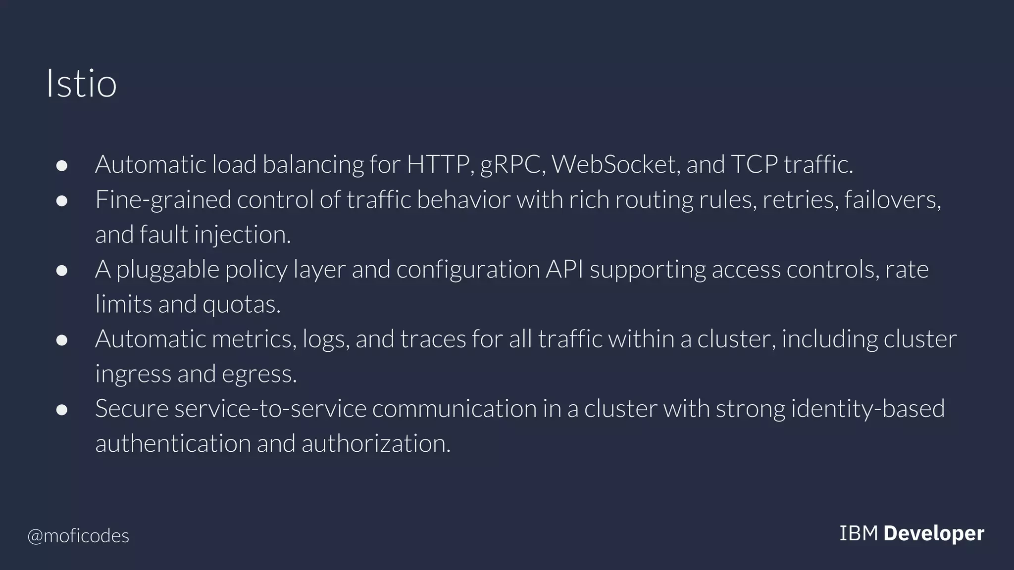 @moficodes
Istio
● Automatic load balancing for HTTP, gRPC, WebSocket, and TCP traffic.
● Fine-grained control of traffic behavior with rich routing rules, retries, failovers,
and fault injection.
● A pluggable policy layer and configuration API supporting access controls, rate
limits and quotas.
● Automatic metrics, logs, and traces for all traffic within a cluster, including cluster
ingress and egress.
● Secure service-to-service communication in a cluster with strong identity-based
authentication and authorization.
 