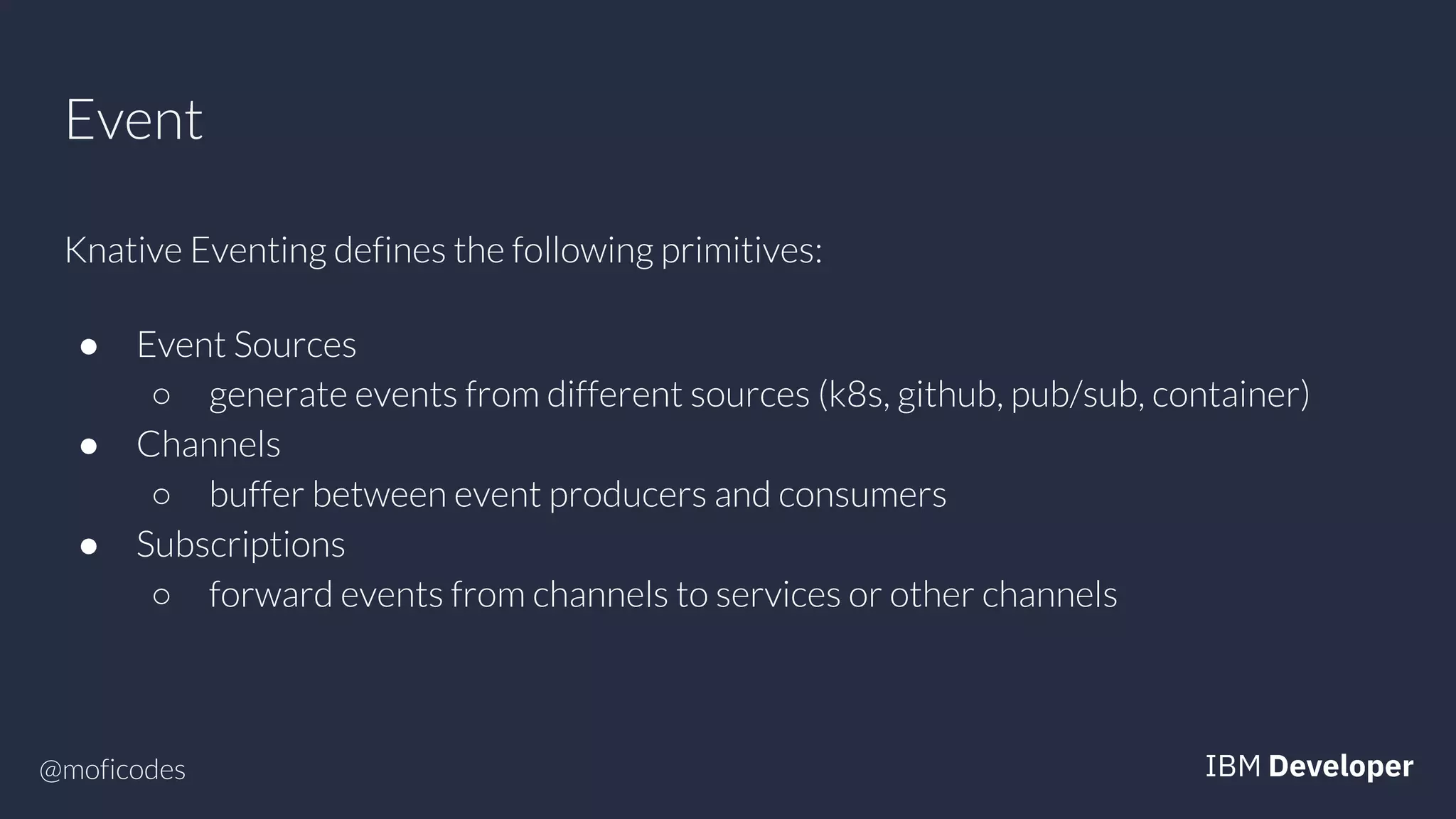 @moficodes
Event
Knative Eventing defines the following primitives:
● Event Sources
○ generate events from different sources (k8s, github, pub/sub, container)
● Channels
○ buffer between event producers and consumers
● Subscriptions
○ forward events from channels to services or other channels
 