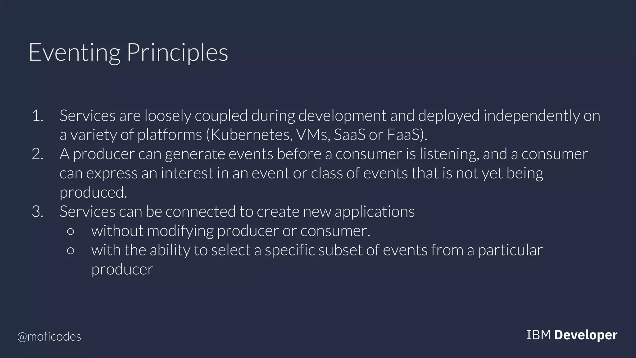 @moficodes
Eventing Principles
1. Services are loosely coupled during development and deployed independently on
a variety of platforms (Kubernetes, VMs, SaaS or FaaS).
2. A producer can generate events before a consumer is listening, and a consumer
can express an interest in an event or class of events that is not yet being
produced.
3. Services can be connected to create new applications
○ without modifying producer or consumer.
○ with the ability to select a specific subset of events from a particular
producer
 