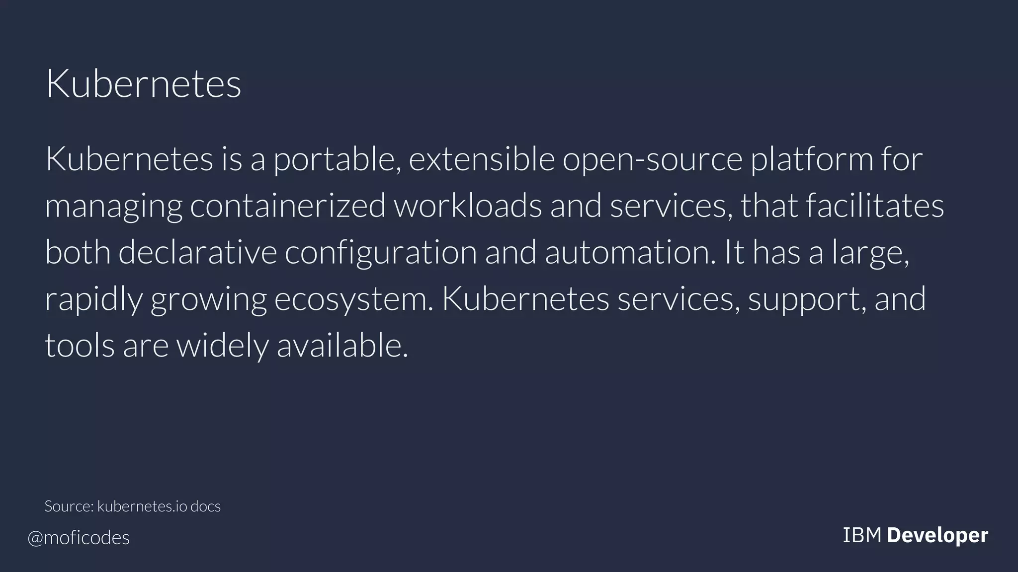 @moficodes
Kubernetes
Kubernetes is a portable, extensible open-source platform for
managing containerized workloads and services, that facilitates
both declarative configuration and automation. It has a large,
rapidly growing ecosystem. Kubernetes services, support, and
tools are widely available.
Source: kubernetes.io docs
 