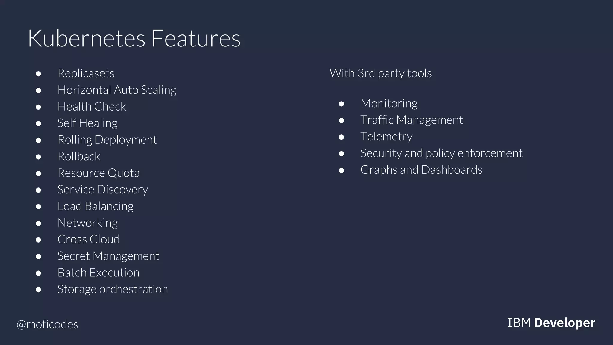 @moficodes
Kubernetes Features
● Replicasets
● Horizontal Auto Scaling
● Health Check
● Self Healing
● Rolling Deployment
● Rollback
● Resource Quota
● Service Discovery
● Load Balancing
● Networking
● Cross Cloud
● Secret Management
● Batch Execution
● Storage orchestration
With 3rd party tools
● Monitoring
● Traffic Management
● Telemetry
● Security and policy enforcement
● Graphs and Dashboards
 
