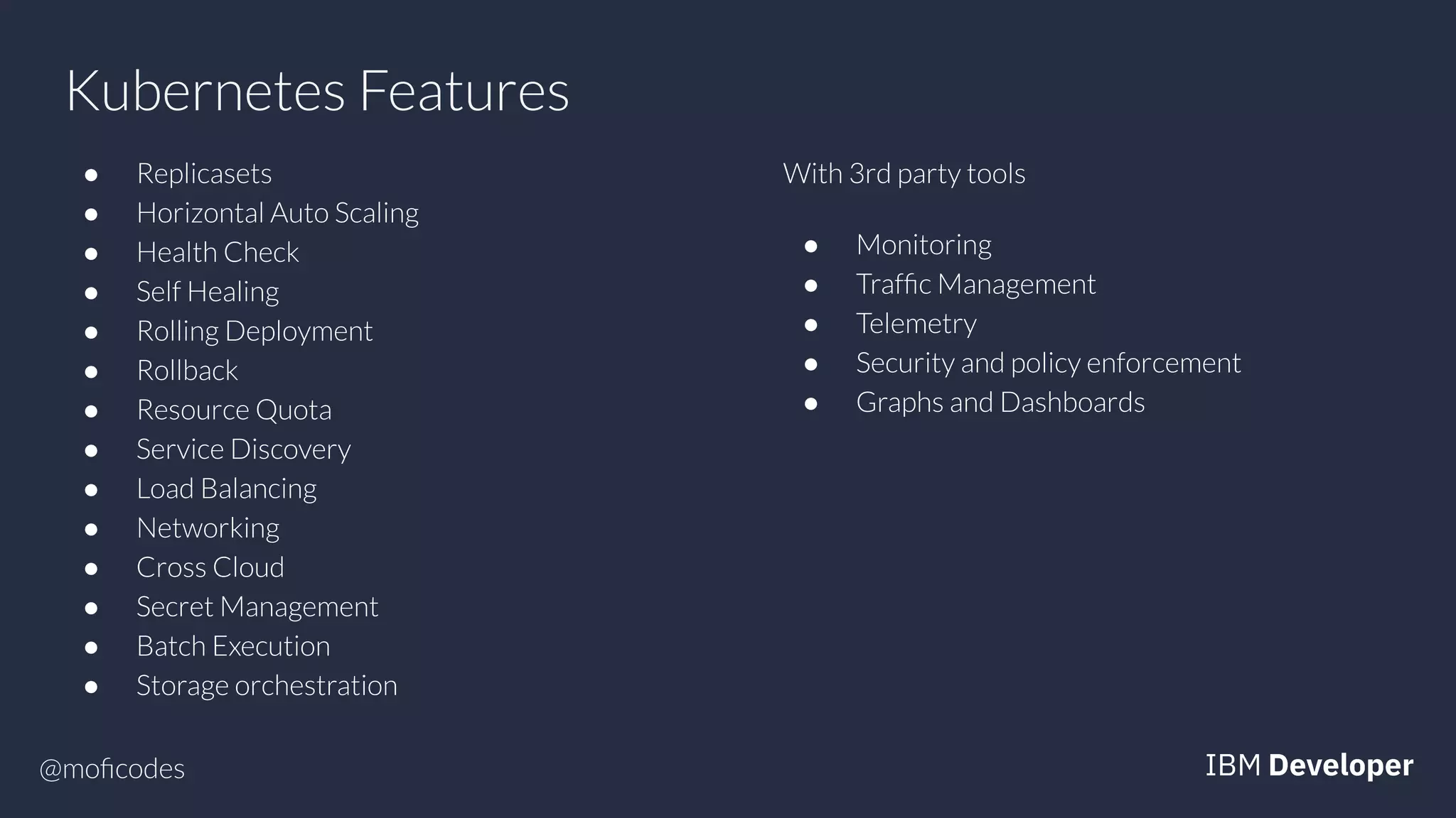 @moﬁcodes
Kubernetes Features
● Replicasets
● Horizontal Auto Scaling
● Health Check
● Self Healing
● Rolling Deployment
● Rollback
● Resource Quota
● Service Discovery
● Load Balancing
● Networking
● Cross Cloud
● Secret Management
● Batch Execution
● Storage orchestration
With 3rd party tools
● Monitoring
● Trafﬁc Management
● Telemetry
● Security and policy enforcement
● Graphs and Dashboards
 