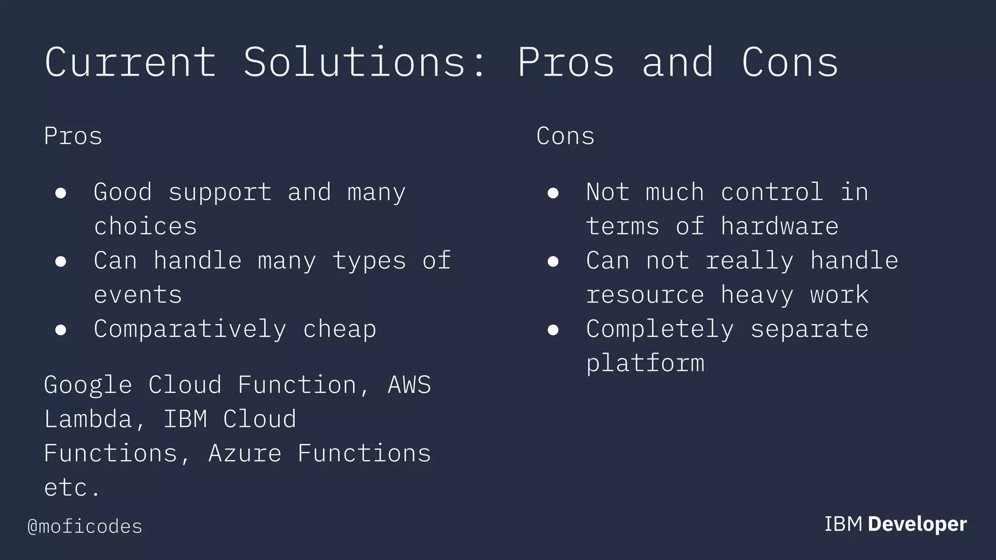 @moficodes
Current Solutions: Pros and Cons
Pros
● Good support and many
choices
● Can handle many types of
events
● Comparatively cheap
Google Cloud Function, AWS
Lambda, IBM Cloud
Functions, Azure Functions
etc.
Cons
● Not much control in
terms of hardware
● Can not really handle
resource heavy work
● Completely separate
platform
 
