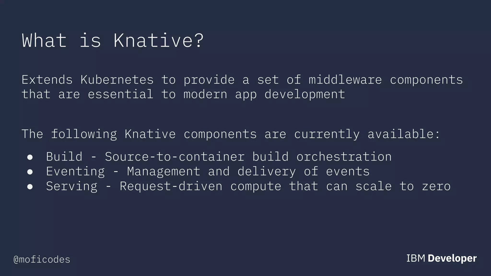 @moficodes
What is Knative?
Extends Kubernetes to provide a set of middleware components
that are essential to modern app development
The following Knative components are currently available:
● Build - Source-to-container build orchestration
● Eventing - Management and delivery of events
● Serving - Request-driven compute that can scale to zero
 