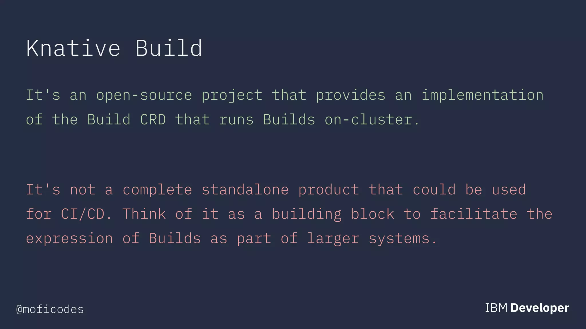 @moficodes
Knative Build
It's an open-source project that provides an implementation
of the Build CRD that runs Builds on-cluster.
It's not a complete standalone product that could be used
for CI/CD. Think of it as a building block to facilitate the
expression of Builds as part of larger systems.
 