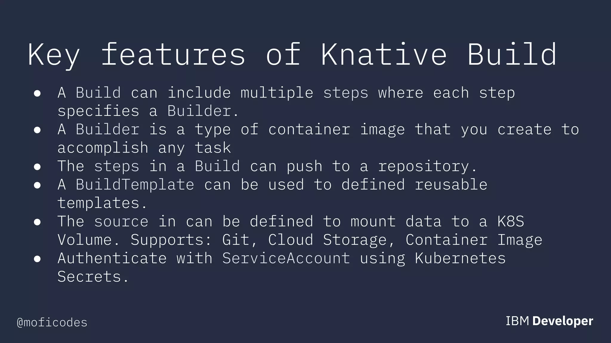 @moficodes
Key features of Knative Build
● A Build can include multiple steps where each step
specifies a Builder.
● A Builder is a type of container image that you create to
accomplish any task
● The steps in a Build can push to a repository.
● A BuildTemplate can be used to defined reusable
templates.
● The source in can be defined to mount data to a K8S
Volume. Supports: Git, Cloud Storage, Container Image
● Authenticate with ServiceAccount using Kubernetes
Secrets.
 