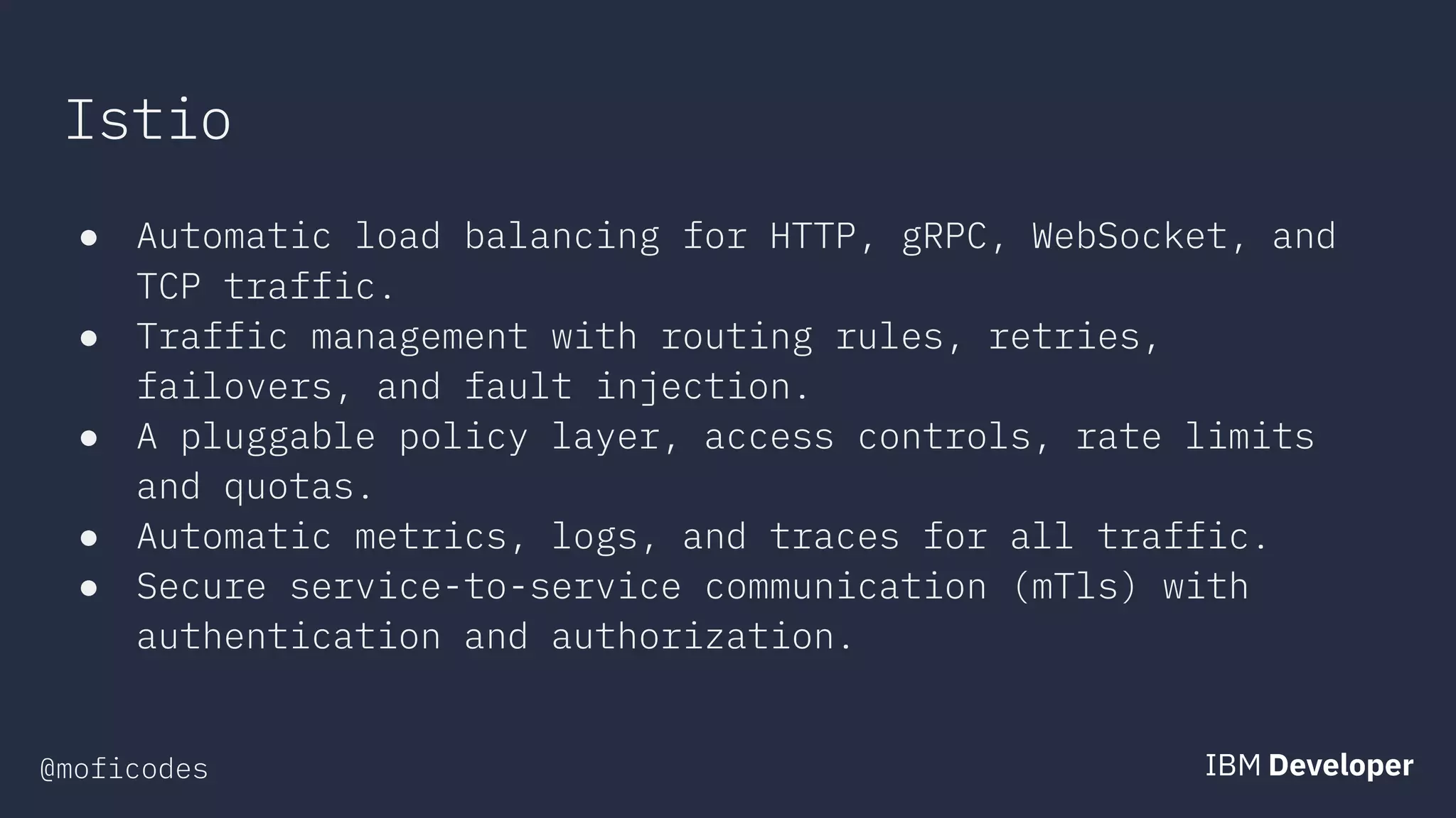 @moficodes
Istio
● Automatic load balancing for HTTP, gRPC, WebSocket, and
TCP traffic.
● Traffic management with routing rules, retries,
failovers, and fault injection.
● A pluggable policy layer, access controls, rate limits
and quotas.
● Automatic metrics, logs, and traces for all traffic.
● Secure service-to-service communication (mTls) with
authentication and authorization.
 