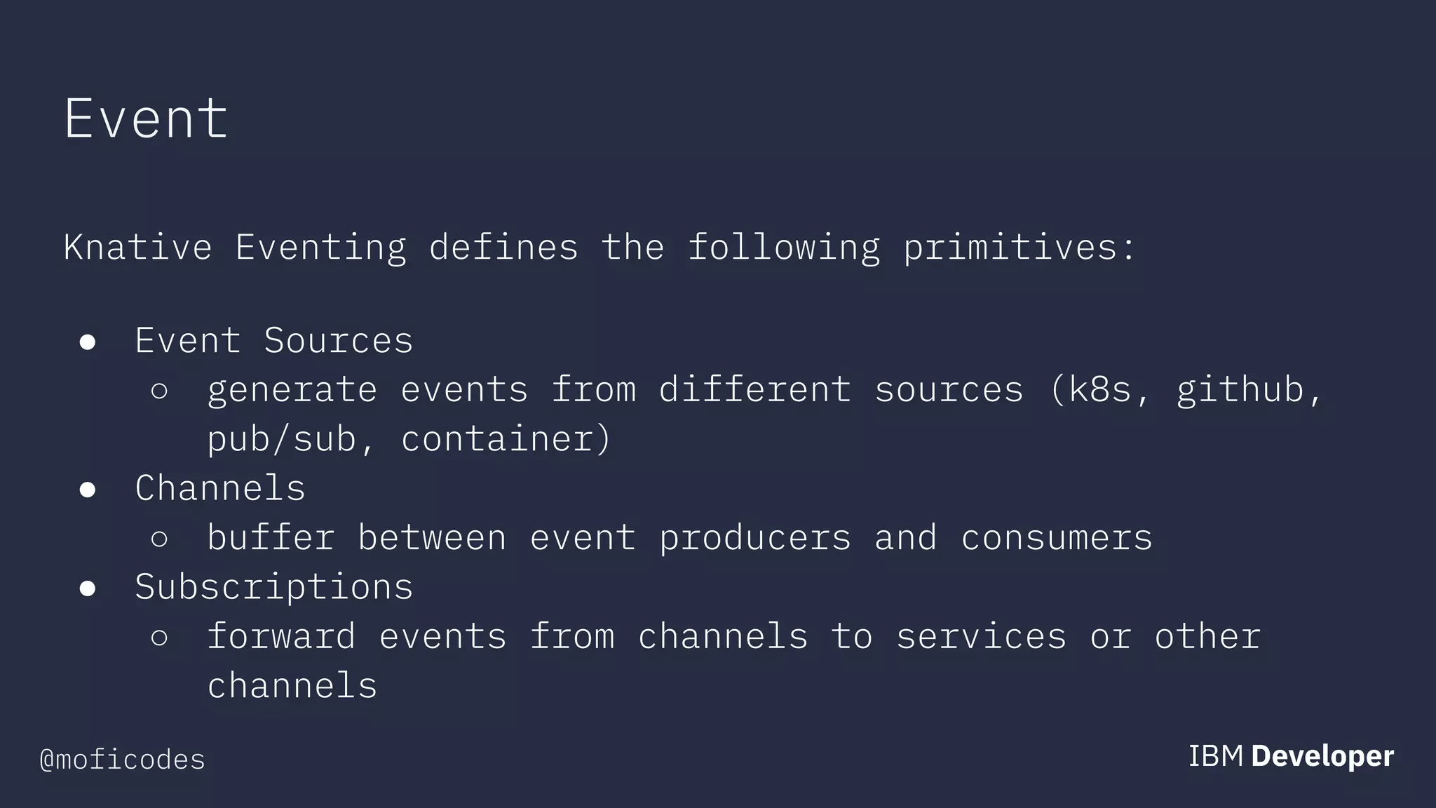 @moficodes
Event
Knative Eventing defines the following primitives:
● Event Sources
○ generate events from different sources (k8s, github,
pub/sub, container)
● Channels
○ buffer between event producers and consumers
● Subscriptions
○ forward events from channels to services or other
channels
 