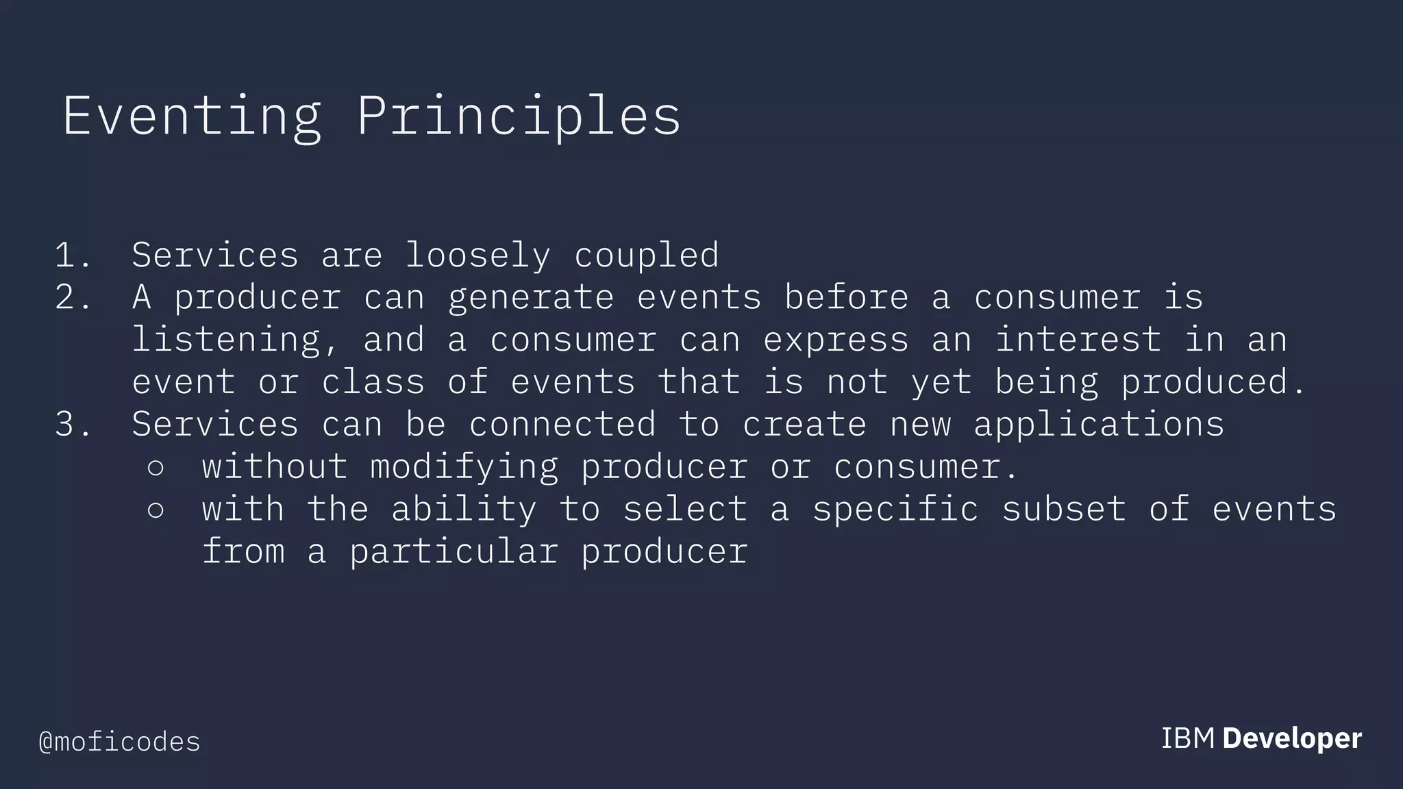 @moficodes
Eventing Principles
1. Services are loosely coupled
2. A producer can generate events before a consumer is
listening, and a consumer can express an interest in an
event or class of events that is not yet being produced.
3. Services can be connected to create new applications
○ without modifying producer or consumer.
○ with the ability to select a specific subset of events
from a particular producer
 