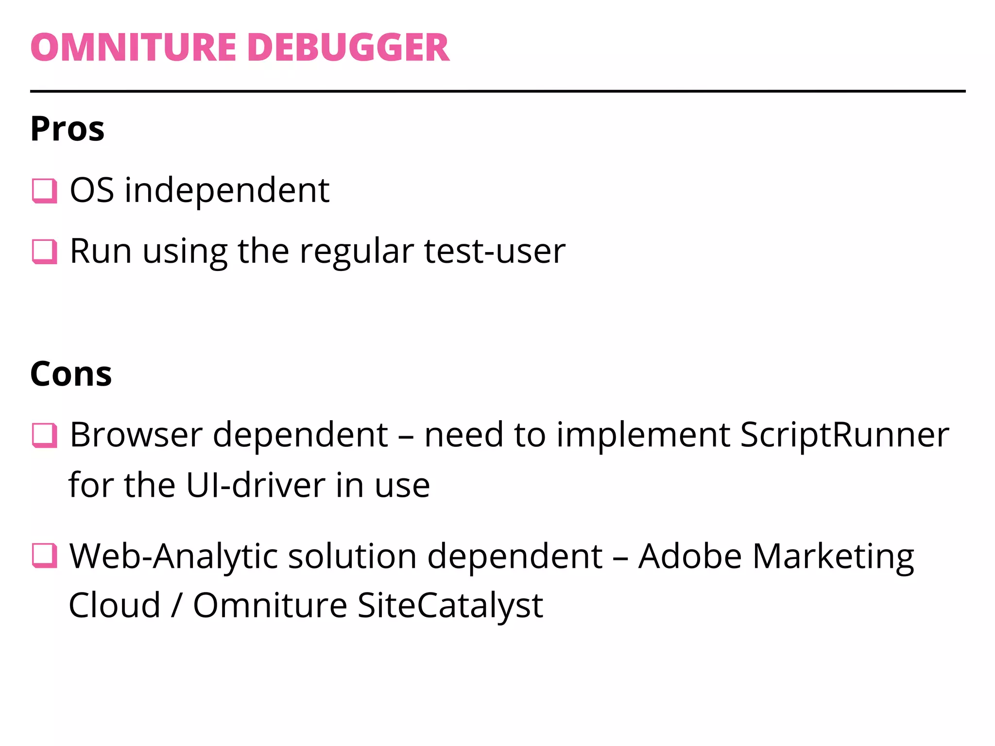 OMNITURE DEBUGGER
Pros
q OS independent
q Run using the regular test-user
Cons
q Browser dependent – need to implement ScriptRunner
for the UI-driver in use
q Web-Analytic solution dependent – Adobe Marketing
Cloud / Omniture SiteCatalyst
 