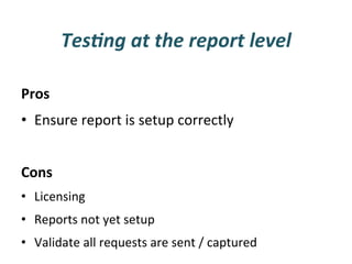 Tes3ng	
  at	
  the	
  report	
  level	
  

Pros	
  
•  Ensure	
  report	
  is	
  setup	
  correctly	
  
	
  
Cons	
  
•  Licensing	
  
•  Reports	
  not	
  yet	
  setup	
  
•  Validate	
  all	
  requests	
  are	
  sent	
  /	
  captured	
  
 