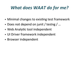 What	
  does	
  WAAT	
  do	
  for	
  me?	
  

•  Minimal	
  changes	
  to	
  exisFng	
  test	
  framework	
  	
  
•  Does	
  not	
  depend	
  on	
  junit	
  /	
  testng	
  /	
  …	
  
•  Web	
  AnalyFc	
  tool	
  independent	
  
•  UI	
  Driver	
  framework	
  independent	
  
•  Browser	
  independent	
  
 