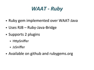 WAAT	
  -­‐	
  Ruby	
  

•  Ruby	
  gem	
  implemented	
  over	
  WAAT-­‐Java	
  
•  Uses	
  RJB	
  –	
  Ruby-­‐Java-­‐Bridge	
  
•  Supports	
  2	
  plugins	
  
   •  HUpSniﬀer	
  
   •  JsSniﬀer	
  
•  Available	
  on	
  github	
  and	
  rubygems.org	
  
 