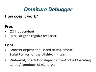Omniture	
  Debugger	
  
How	
  does	
  it	
  work?	
  
	
  
Pros	
  
•  OS	
  independent	
  
•  Run	
  using	
  the	
  regular	
  test-­‐user	
  
	
  
Cons	
  
•  Browser	
  dependent	
  –	
  need	
  to	
  implement	
  
   ScriptRunner	
  for	
  the	
  UI-­‐driver	
  in	
  use	
  
•  Web-­‐AnalyFc	
  soluFon	
  dependent	
  –	
  Adobe	
  MarkeFng	
  
     Cloud	
  /	
  Omniture	
  SiteCatalyst	
  
	
  
 