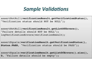 Sample	
  Valida3ons	
  
assertNotNull(verificationResult.getVerificationStatus(),
"Verification status should NOT be NULL"); !
!
assertNotNull(verificationResult.getListOfErrors(),
"Failure details should NOT be NULL");
logVerificationErrors(verificationResult); !
!
assertEquals(verificationResult.getVerificationStatus(),
Status.PASS, "Verification status should be PASS"); !
!
assertEquals(verificationResult.getListOfErrors().size(),
0, "Failure details should be empty");!
 