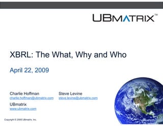 XBRL: The What, Why and Who
     April 22, 2009


     Charlie Hoffman                Steve Levine
     charlie.hoffman@ubmatrix.com   steve.levine@ubmatrix.com

     UBmatrix
     www.ubmatrix.com
     www ubmatrix com


Copyright © 2009 UBmatrix, Inc.
 