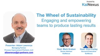 The Wheel of Sustainability
Engaging and empowering
teams to produce lasting results
Hosted by
Host: Mark Graban
Senior Advisor
KaiNexus
Presenter: Adam Lawrence
Managing Partner
Process Improvement Partners, LLC
atlawrence@pi-partners.com
Host: Clint Corley
Account Executive
KaiNexus
 